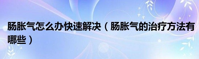 肠胀气怎么办快速解决（肠胀气的治疗方法有哪些）