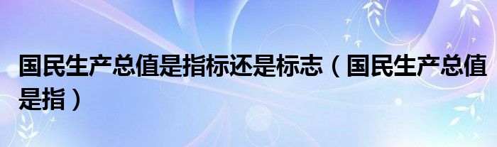 国民生产总值是指标还是标志（国民生产总值是指）