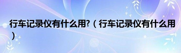 行车记录仪有什么用?（行车记录仪有什么用）