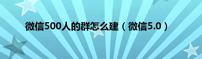 微信500人的群怎么建（微信5.0）