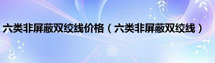 六类非屏蔽双绞线价格（六类非屏蔽双绞线）