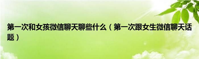 第一次和女孩微信聊天聊些什么（第一次跟女生微信聊天话题）