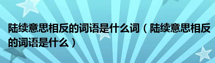 陆续意思相反的词语是什么词（陆续意思相反的词语是什么）