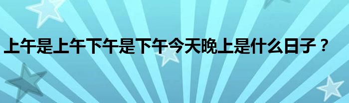 上午是上午下午是下午今天晚上是什么日子？