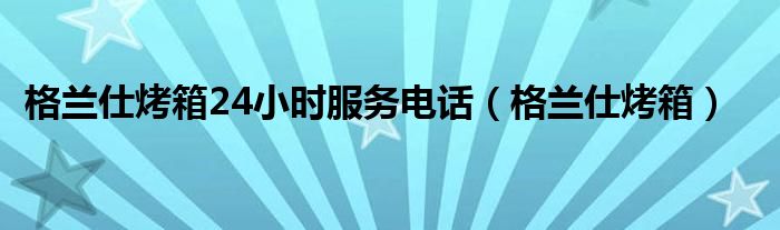 格兰仕烤箱24小时服务电话（格兰仕烤箱）