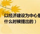 以经济建设为中心是什么时候提出的（以经济建设为中心是什么时候提出的）