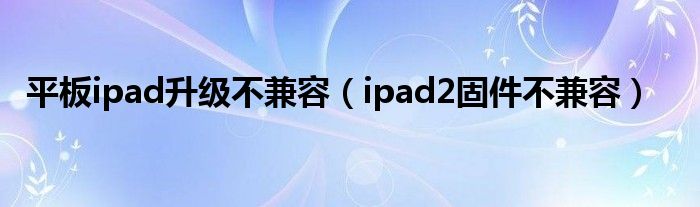 平板ipad升级不兼容（ipad2固件不兼容）