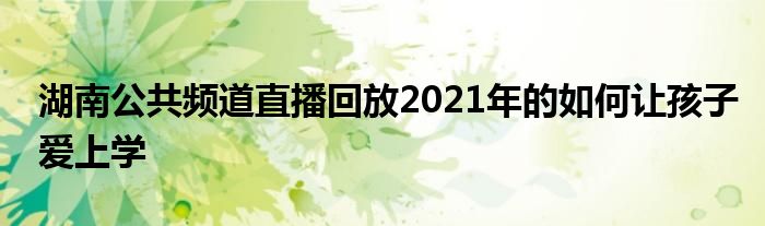 湖南公共频道直播回放2021年的如何让孩子爱上学