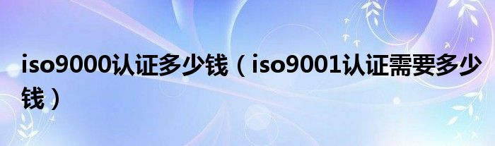 iso9000认证多少钱（iso9001认证需要多少钱）