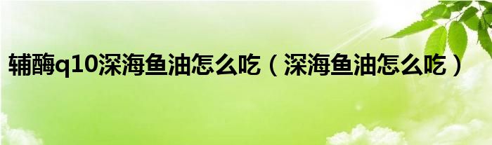 辅酶q10深海鱼油怎么吃（深海鱼油怎么吃）