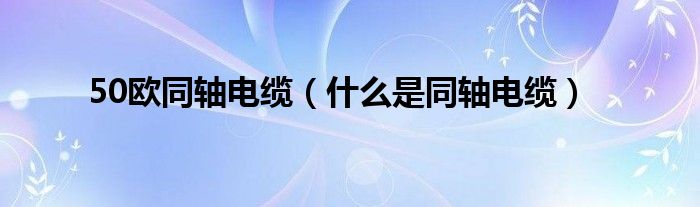 50欧同轴电缆（什么是同轴电缆）