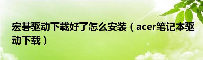 宏碁驱动下载好了怎么安装（acer笔记本驱动下载）