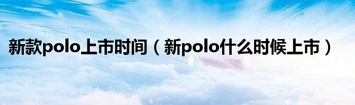 新款polo上市时间（新polo什么时候上市）