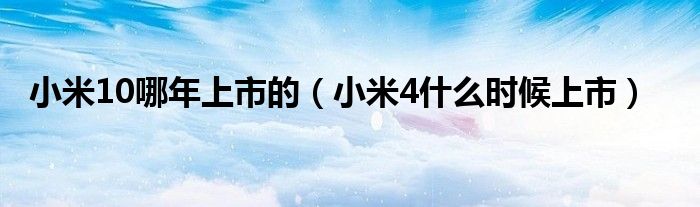 小米10哪年上市的（小米4什么时候上市）