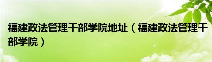 福建政法管理干部学院地址（福建政法管理干部学院）