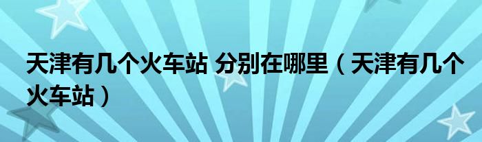 天津有几个火车站 分别在哪里（天津有几个火车站）