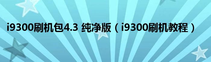 i9300刷机包4.3 纯净版（i9300刷机教程）