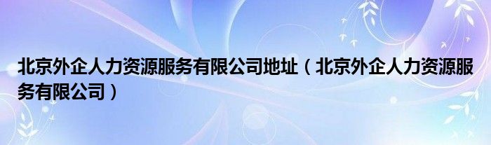 北京外企人力资源服务有限公司地址（北京外企人力资源服务有限公司）