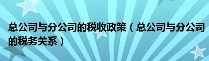 总公司与分公司的税收政策（总公司与分公司的税务关系）