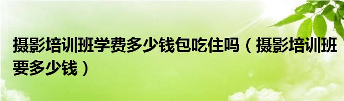 摄影培训班学费多少钱包吃住吗（摄影培训班要多少钱）