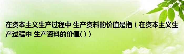 在资本主义生产过程中 生产资料的价值是指（在资本主义生产过程中 生产资料的价值( )）