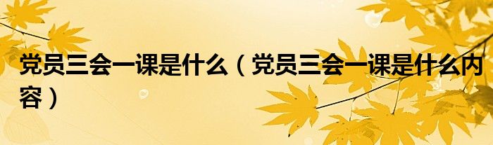 党员三会一课是什么（党员三会一课是什么内容）