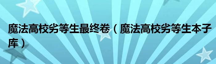 魔法高校劣等生最终卷（魔法高校劣等生本子库）