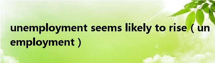 unemployment seems likely to rise（unemployment）