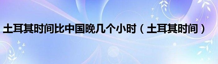 土耳其时间比中国晚几个小时（土耳其时间）