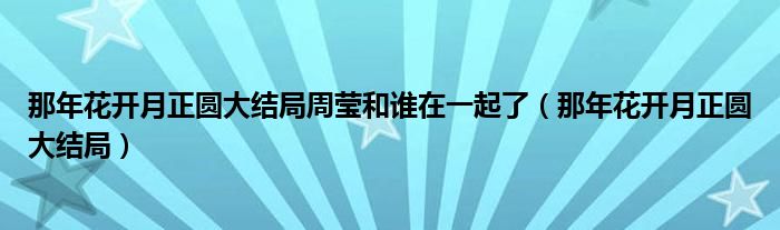 那年花开月正圆大结局周莹和谁在一起了（那年花开月正圆大结局）