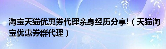 淘宝天猫优惠券代理亲身经历分享!（天猫淘宝优惠券群代理）