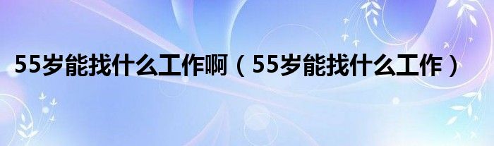 55岁能找什么工作啊（55岁能找什么工作）