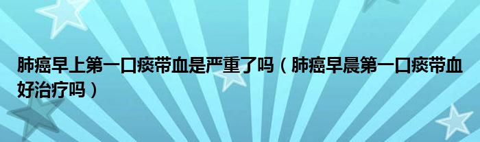 肺癌早上第一口痰带血是严重了吗（肺癌早晨第一口痰带血好治疗吗）