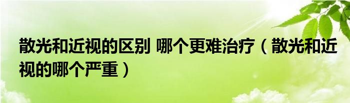 散光和近视的区别 哪个更难治疗（散光和近视的哪个严重）