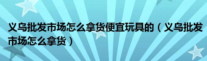 义乌批发市场怎么拿货便宜玩具的（义乌批发市场怎么拿货）