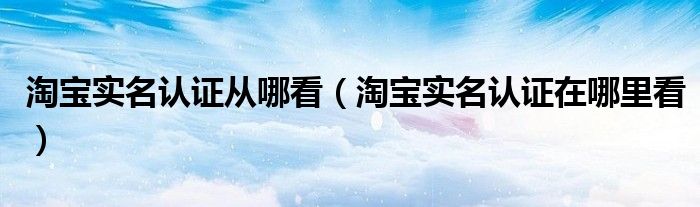 淘宝实名认证从哪看（淘宝实名认证在哪里看）