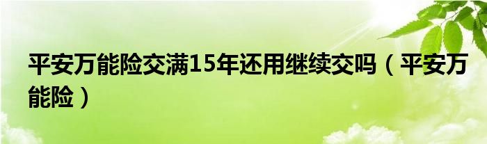 平安万能险交满15年还用继续交吗（平安万能险）