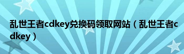 乱世王者cdkey兑换码领取网站（乱世王者cdkey）