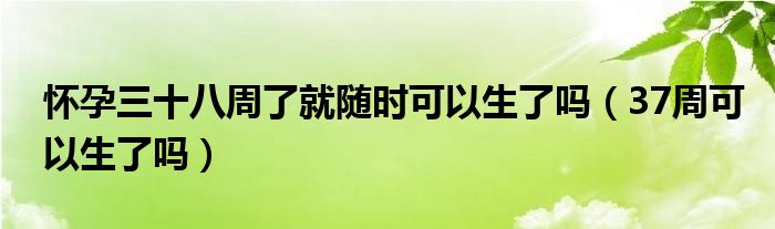 怀孕三十八周了就随时可以生了吗（37周可以生了吗）