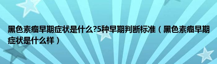 黑色素瘤早期症状是什么?5种早期判断标准（黑色素瘤早期症状是什么样）