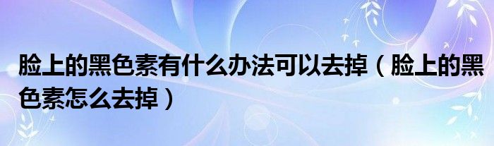 脸上的黑色素有什么办法可以去掉（脸上的黑色素怎么去掉）