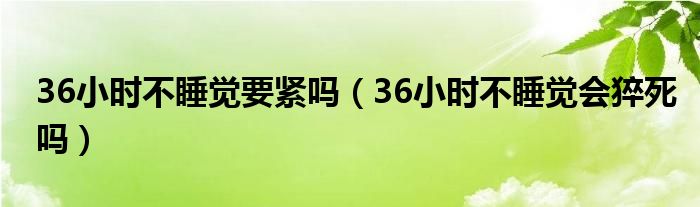 36小时不睡觉要紧吗（36小时不睡觉会猝死吗）