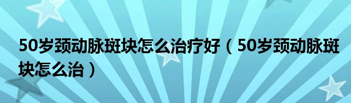 50岁颈动脉斑块怎么治疗好（50岁颈动脉斑块怎么治）