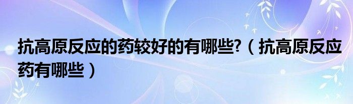 抗高原反应的药较好的有哪些?（抗高原反应药有哪些）