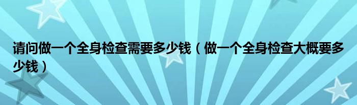 请问做一个全身检查需要多少钱（做一个全身检查大概要多少钱）