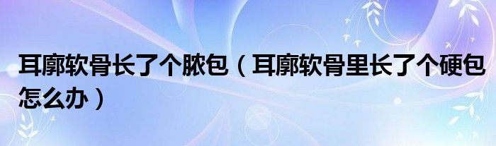 耳廓软骨长了个脓包（耳廓软骨里长了个硬包怎么办）