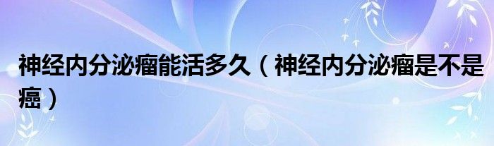 神经内分泌瘤能活多久（神经内分泌瘤是不是癌）