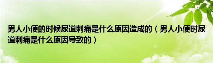 男人小便的时候尿道刺痛是什么原因造成的（男人小便时尿道刺痛是什么原因导致的）