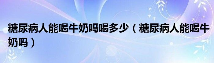 糖尿病人能喝牛奶吗喝多少（糖尿病人能喝牛奶吗）