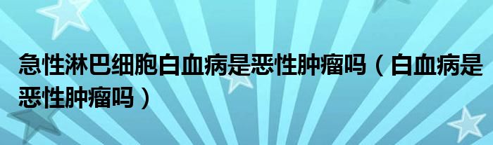 急性淋巴细胞白血病是恶性肿瘤吗（白血病是恶性肿瘤吗）